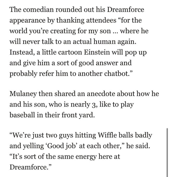 The comedian rounded out his Dreamforce
appearance by thanking attendees "for the
world you're creating for my son ... where he will never talk to an actual human again.
Instead, a little cartoon Einstein will pop up
and give him a sort of good answer and
probably refer him to another chatbot."

Mulaney then shared an anecdote about how he and his son, who is nearly 3, like to play baseball in their front yard.

"We're just two guys hitting Wiffle balls badly and yelling 'Good job' at each other," he said.
"It's sort of the same energy here at
Dreamforce."