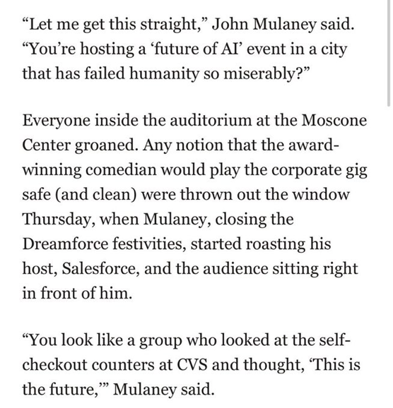 "Let me get this straight," John Mulaney said. "You're hosting a 'future of Al' event in a city that has failed humanity so miserably?"

Everyone inside the auditorium at the Moscone Center groaned. Any notion that the award-winning comedian would play the corporate gig safe (and clean) were thrown out the window Thursday, when Mulaney, closing the Dreamforce festivities, started roasting his host, Salesforce, and the audience sitting right
in front of him.

"You look like a group who looked at the self-checkout counters at CVS and thought, 'This is the future," Mulaney said.